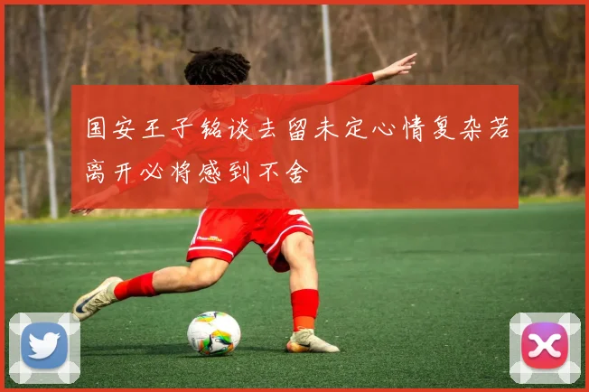 国安王子铭谈去留未定心情复杂若离开必将感到不舍