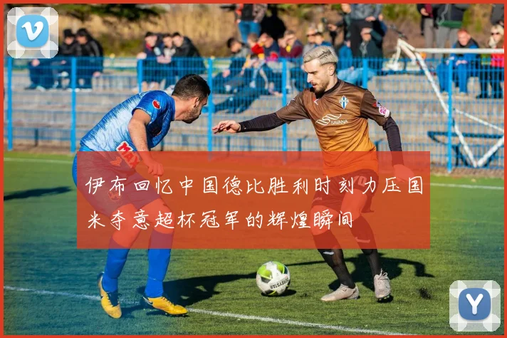 伊布回忆中国德比胜利时刻力压国米夺意超杯冠军的辉煌瞬间