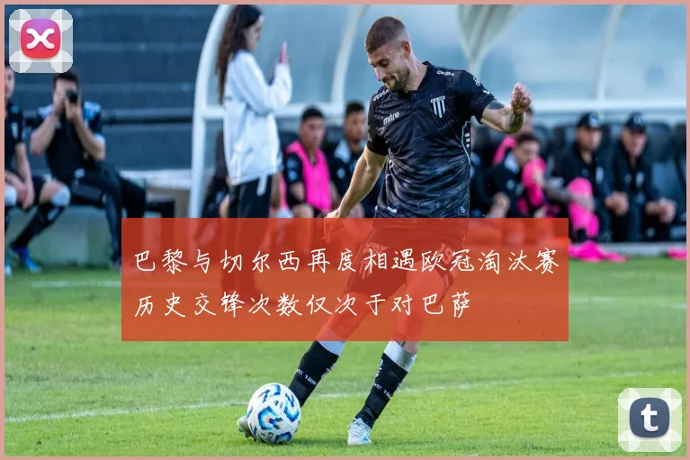 巴黎与切尔西再度相遇欧冠淘汰赛历史交锋次数仅次于对巴萨
