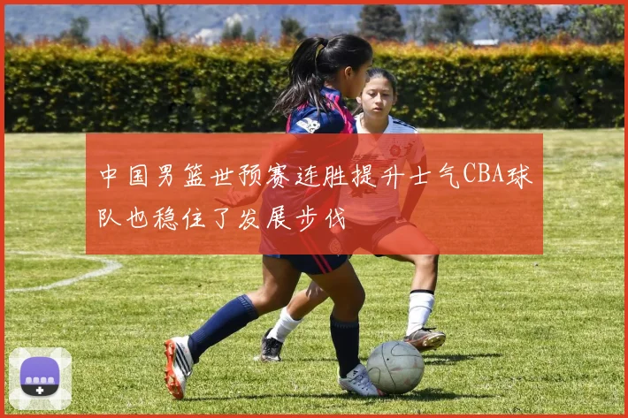 中国男篮世预赛连胜提升士气CBA球队也稳住了发展步伐