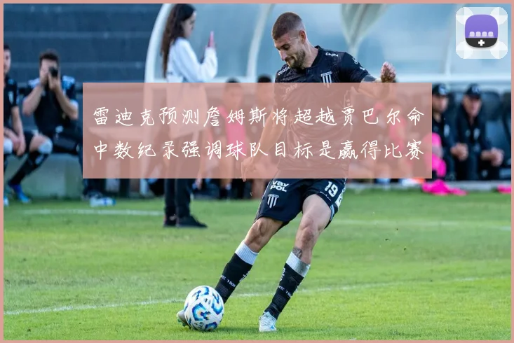 雷迪克预测詹姆斯将超越贾巴尔命中数纪录强调球队目标是赢得比赛