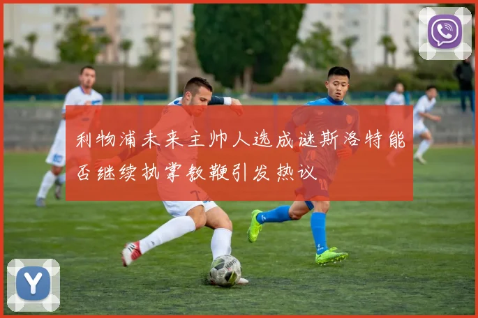 利物浦未来主帅人选成谜斯洛特能否继续执掌教鞭引发热议