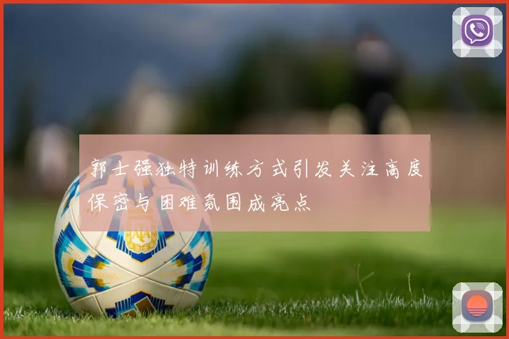 郭士强独特训练方式引发关注高度保密与困难氛围成亮点