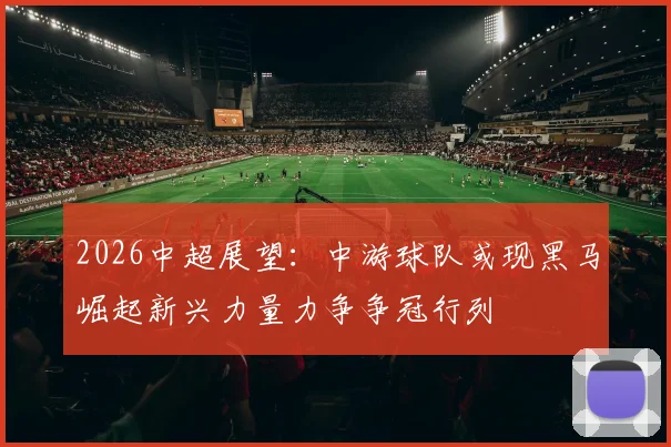2026中超展望：中游球队或现黑马崛起新兴力量力争争冠行列