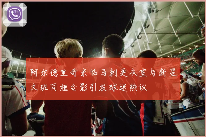 阿尔德里奇亲临马刺更衣室与新星文班同框合影引发球迷热议