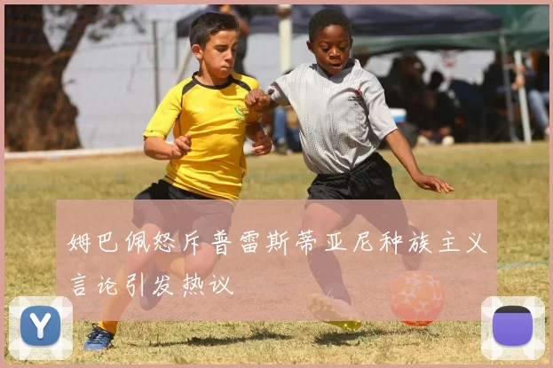 姆巴佩怒斥普雷斯蒂亚尼种族主义言论引发热议