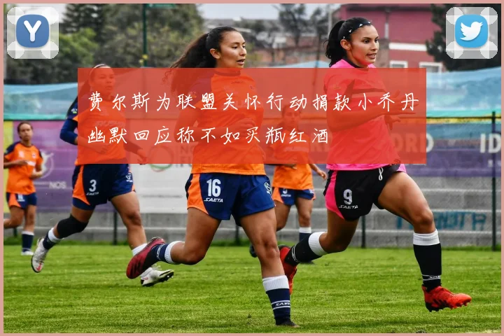 费尔斯为联盟关怀行动捐款小乔丹幽默回应称不如买瓶红酒