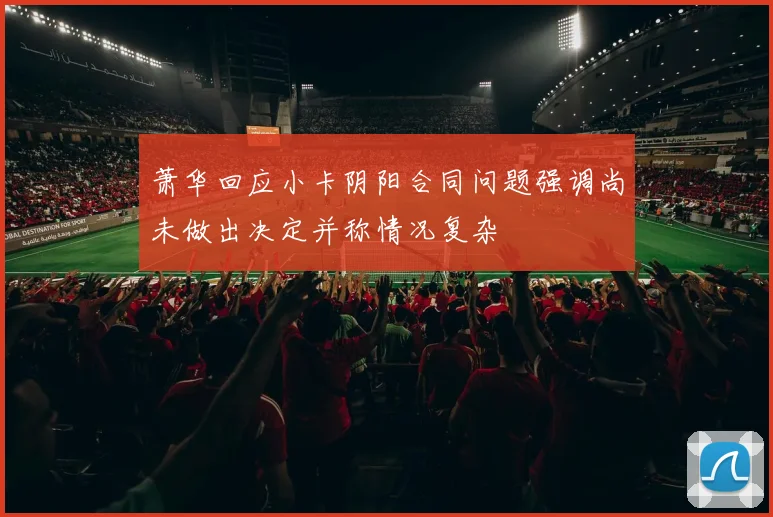 萧华回应小卡阴阳合同问题强调尚未做出决定并称情况复杂