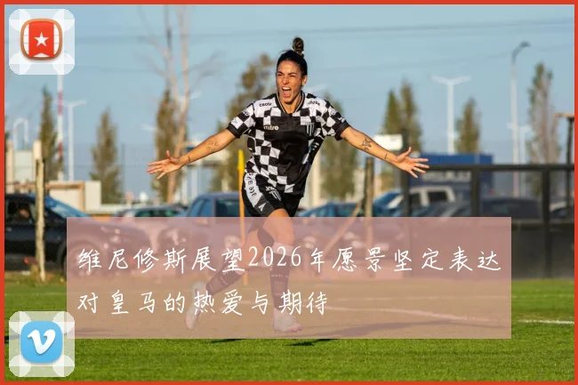 维尼修斯展望2026年愿景坚定表达对皇马的热爱与期待