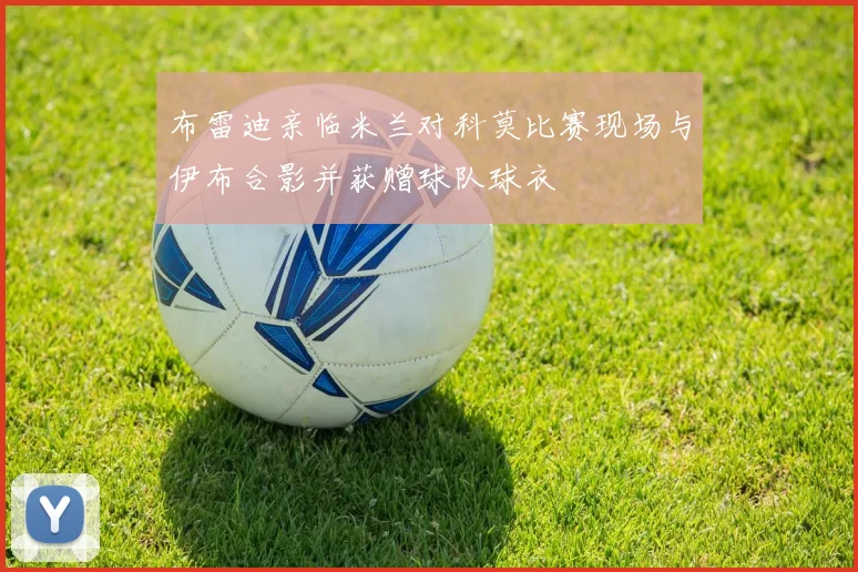 布雷迪亲临米兰对科莫比赛现场与伊布合影并获赠球队球衣