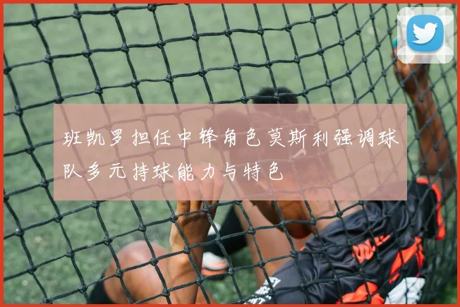 班凯罗担任中锋角色莫斯利强调球队多元持球能力与特色