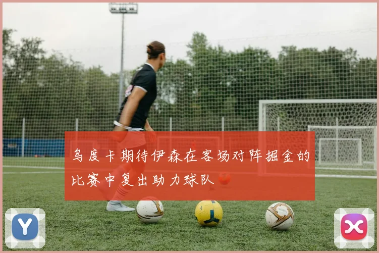 乌度卡期待伊森在客场对阵掘金的比赛中复出助力球队