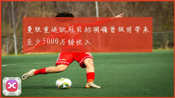 曼联重返欧冠目标明确晋级将带来至少5000万镑收入