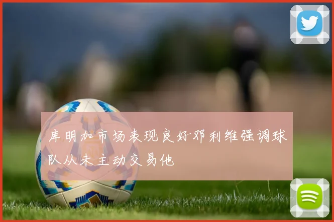 库明加市场表现良好邓利维强调球队从未主动交易他