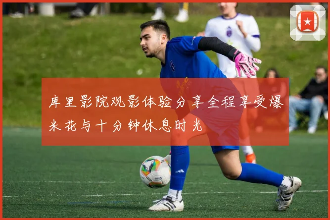 库里影院观影体验分享全程享受爆米花与十分钟休息时光