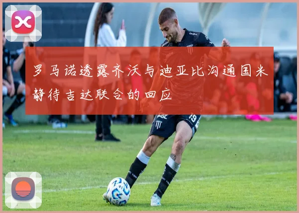 罗马诺透露齐沃与迪亚比沟通国米静待吉达联合的回应