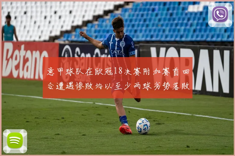 意甲球队在欧冠18决赛附加赛首回合遭遇惨败均以至少两球劣势落败